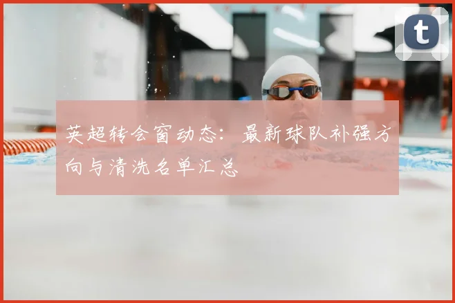 英超转会窗动态：最新球队补强方向与清洗名单汇总