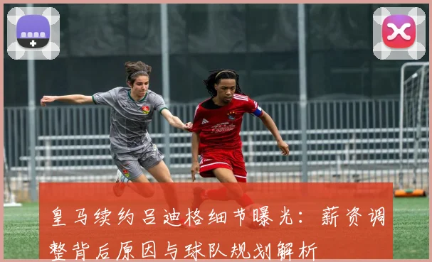 皇马续约吕迪格细节曝光：薪资调整背后原因与球队规划解析