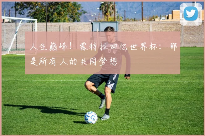 人生巅峰！蒙特拉回忆世界杯：那是所有人的共同梦想