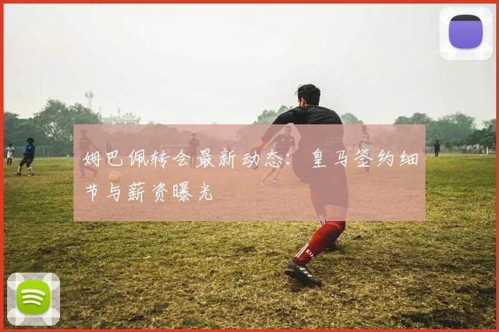 姆巴佩转会最新动态：皇马签约细节与薪资曝光