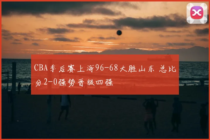 CBA季后赛上海96-68大胜山东 总比分2-0强势晋级四强