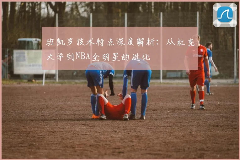 班凯罗技术特点深度解析：从杜克大学到NBA全明星的进化