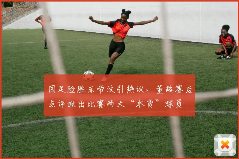 国足险胜东帝汶引热议，董路赛后点评揪出比赛两大“水货”球员