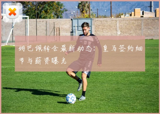 姆巴佩转会最新动态：皇马签约细节与薪资曝光