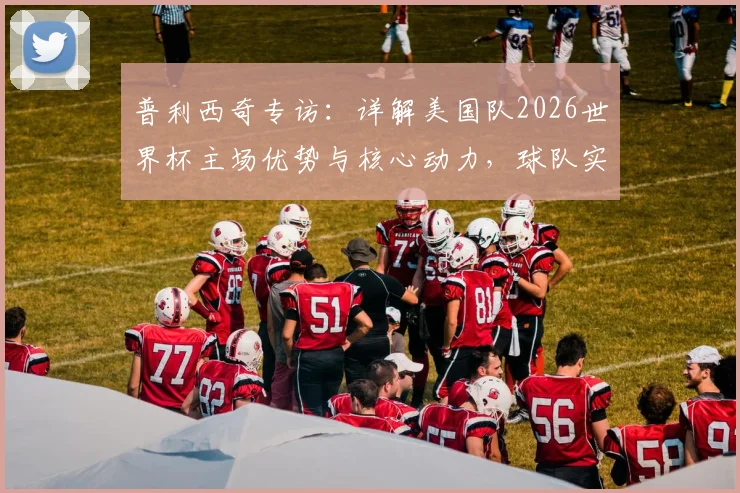 普利西奇专访：详解美国队2026世界杯主场优势与核心动力，球队实力与目标前瞻