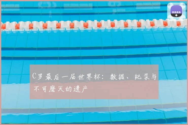 C罗最后一届世界杯：数据、纪录与不可磨灭的遗产