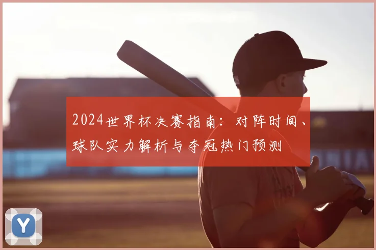 2024世界杯决赛指南：对阵时间、球队实力解析与夺冠热门预测
