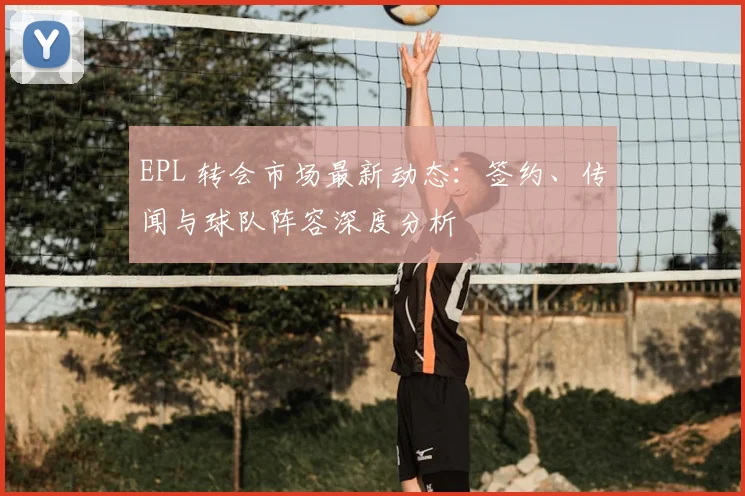 EPL 转会市场最新动态：签约、传闻与球队阵容深度分析