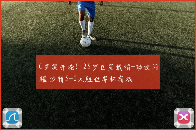 C罗笑开花！25岁巨星戴帽+助攻闪耀 沙特5-0大胜世界杯有戏