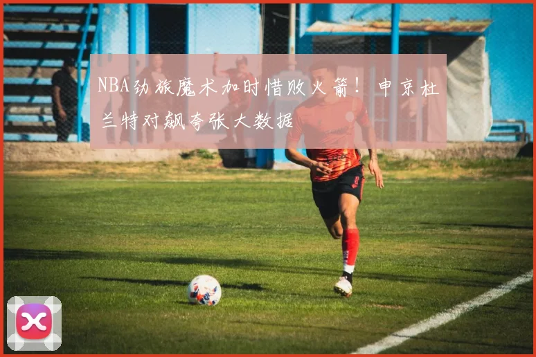 NBA劲旅魔术加时惜败火箭！申京杜兰特对飙夸张大数据
